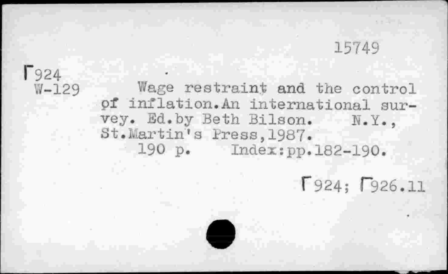 ﻿15749
1’924
W-129 Wage restraint and the control pf inflation.An international survey. Ed.by Beth Bilson. N.Y., St.Martin's lress,1987.
190 p. Index:pp.182-190.
f924; r326.11